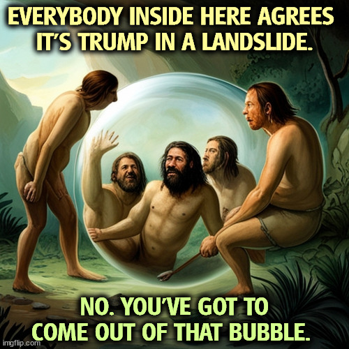 EVERYBODY INSIDE HERE AGREES 
IT'S TRUMP IN A LANDSLIDE. NO. YOU'VE GOT TO COME OUT OF THAT BUBBLE. | image tagged in maga,republicans,bubble,fantasy,trump | made w/ Imgflip meme maker