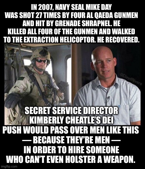 DEI means “Didn’t Earn It” | IN 2007, NAVY SEAL MIKE DAY WAS SHOT 27 TIMES BY FOUR AL QAEDA GUNMEN AND HIT BY GRENADE SHRAPNEL. HE KILLED ALL FOUR OF THE GUNMEN AND WALKED TO THE EXTRACTION HELICOPTOR. HE RECOVERED. SECRET SERVICE DIRECTOR KIMBERLY CHEATLE’S DEI PUSH WOULD PASS OVER MEN LIKE THIS 
— BECAUSE THEY’RE MEN —
IN ORDER TO HIRE SOMEONE WHO CAN’T EVEN HOLSTER A WEAPON. | image tagged in secret service,dei,sexism | made w/ Imgflip meme maker
