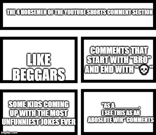 There are probably more but this it for now. | THE 4 HORSEMEN OF THE YOUTUBE SHORTS COMMENT SECTION; LIKE BEGGARS; COMMENTS THAT START WITH "BRO" AND END WITH "💀"; "AS A _______, I SEE THIS AS AN ABOSLUTE WIN" COMMENTS; SOME KIDS COMING UP WITH THE MOST UNFUNNIEST JOKES EVER | image tagged in 4 horsemen of,memes,youtube shorts,comment section | made w/ Imgflip meme maker