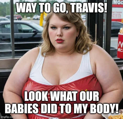 That's what happens when you have too many babies at once! | WAY TO GO, TRAVIS! LOOK WHAT OUR BABIES DID TO MY BODY! | image tagged in fat taylor swift trailer swift mc swift mcdonald's,taylor swift,pregnancy,fat,travis kelce | made w/ Imgflip meme maker