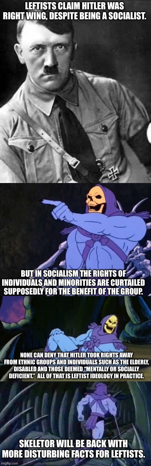 LEFTISTS CLAIM HITLER WAS RIGHT WING, DESPITE BEING A SOCIALIST. BUT IN SOCIALISM THE RIGHTS OF INDIVIDUALS AND MINORITIES ARE CURTAILED SUPPOSEDLY FOR THE BENEFIT OF THE GROUP. NONE CAN DENY THAT HITLER TOOK RIGHTS AWAY FROM ETHNIC GROUPS AND INDIVIDUALS SUCH AS THE ELDERLY, DISABLED AND THOSE DEEMED “MENTALLY OR SOCIALLY DEFICIENT.”  ALL OF THAT IS LEFTIST IDEOLOGY IN PRACTICE. SKELETOR WILL BE BACK WITH MORE DISTURBING FACTS FOR LEFTISTS. | image tagged in adolf hitler,skeletor,skeletor disturbing facts | made w/ Imgflip meme maker