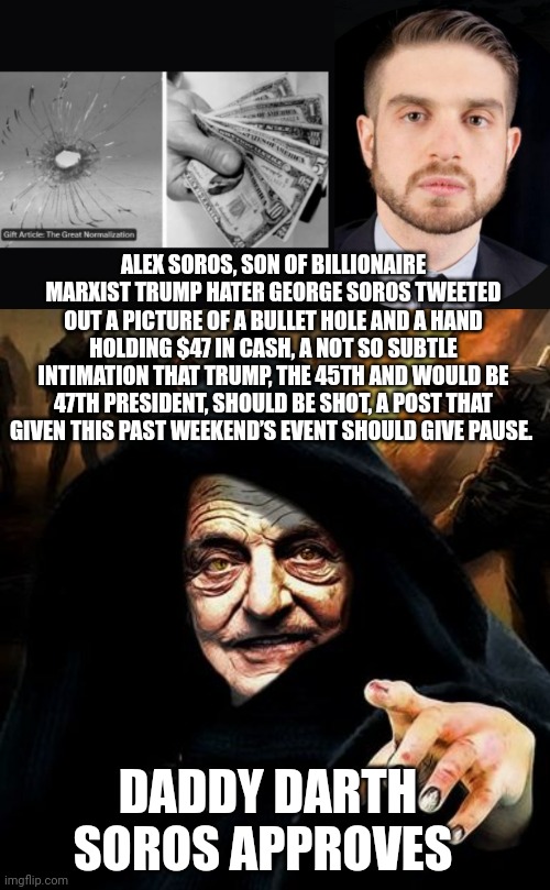 trump assassination attempt | ALEX SOROS, SON OF BILLIONAIRE MARXIST TRUMP HATER GEORGE SOROS TWEETED OUT A PICTURE OF A BULLET HOLE AND A HAND HOLDING $47 IN CASH, A NOT SO SUBTLE INTIMATION THAT TRUMP, THE 45TH AND WOULD BE 47TH PRESIDENT, SHOULD BE SHOT, A POST THAT GIVEN THIS PAST WEEKEND’S EVENT SHOULD GIVE PAUSE. DADDY DARTH SOROS APPROVES | image tagged in darth soros | made w/ Imgflip meme maker