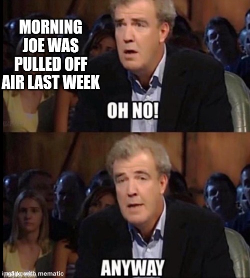 Oh no anyway | MORNING JOE WAS PULLED OFF AIR LAST WEEK | image tagged in oh no anyway | made w/ Imgflip meme maker