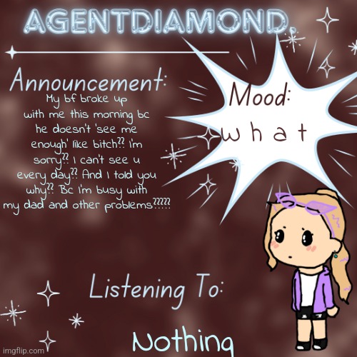 AgentDiamond. Announcement Temp by MC | My bf broke up with me this morning bc he doesn't 'see me enough' like bitch?? I'm sorry?? I can't see u every day?? And I told you why?? Bc I'm busy with my dad and other problems????? W h a t; Nothing | image tagged in agentdiamond announcement temp by mc | made w/ Imgflip meme maker