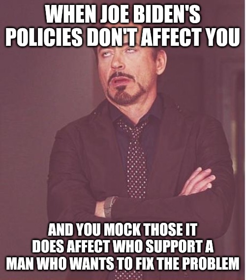 The reason many celebrities and staunch Biden supporters mock those who support Trump. Because they aren't affected. | WHEN JOE BIDEN'S POLICIES DON'T AFFECT YOU; AND YOU MOCK THOSE IT DOES AFFECT WHO SUPPORT A MAN WHO WANTS TO FIX THE PROBLEM | image tagged in memes,face you make robert downey jr | made w/ Imgflip meme maker