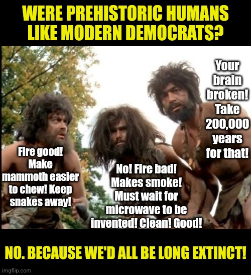 You cannot invent new technology by banning all old technology. Come on Dems, aren't you big evolutionists too? | WERE PREHISTORIC HUMANS LIKE MODERN DEMOCRATS? Your brain broken! Take 200,000 years for that! Fire good! Make mammoth easier to chew! Keep snakes away! No! Fire bad! Makes smoke! Must wait for microwave to be invented! Clean! Good! NO. BECAUSE WE'D ALL BE LONG EXTINCT! | image tagged in cavemen,crying democrats,stupid liberals,bad idea,liberal logic,evolution | made w/ Imgflip meme maker