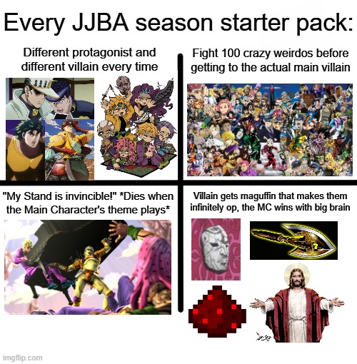 Every Jojo Season | Every JJBA season starter pack:; Fight 100 crazy weirdos before getting to the actual main villain; Different protagonist and different villain every time; Villain gets maguffin that makes them infinitely op, the MC wins with big brain; "My Stand is invincible!" *Dies when
the Main Character's theme plays* | image tagged in memes,blank starter pack,jjba,jojo's bizarre adventure | made w/ Imgflip meme maker