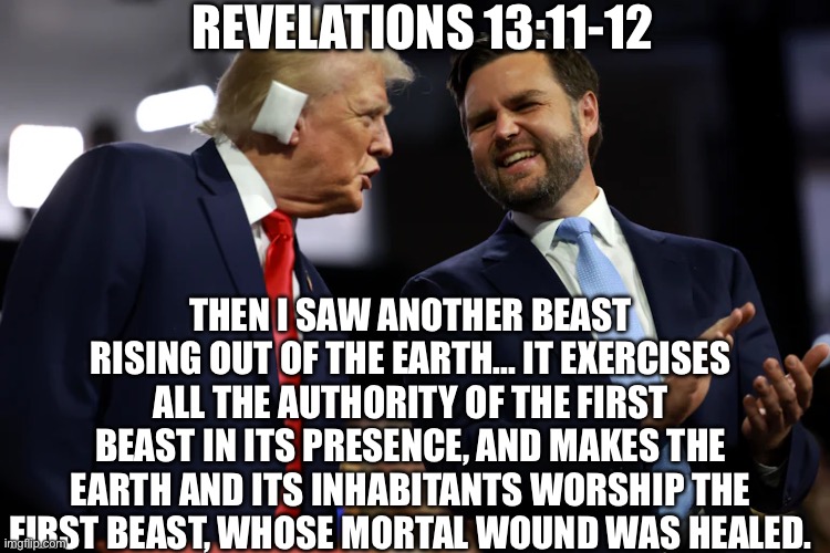 Revelations 13 | REVELATIONS 13:11-12; THEN I SAW ANOTHER BEAST RISING OUT OF THE EARTH... IT EXERCISES ALL THE AUTHORITY OF THE FIRST BEAST IN ITS PRESENCE, AND MAKES THE EARTH AND ITS INHABITANTS WORSHIP THE FIRST BEAST, WHOSE MORTAL WOUND WAS HEALED. | image tagged in christianity,christian,jesus | made w/ Imgflip meme maker