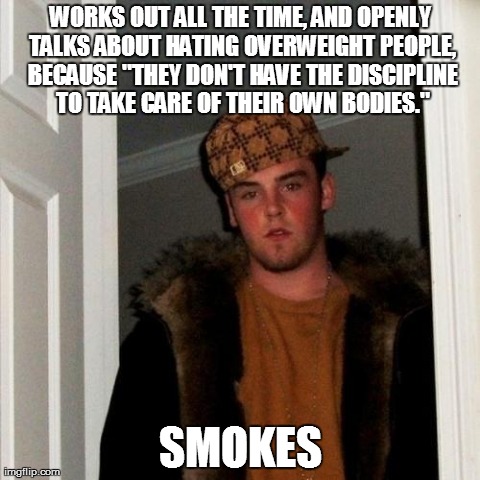 Scumbag Steve Meme | WORKS OUT ALL THE TIME, AND OPENLY TALKS ABOUT HATING OVERWEIGHT PEOPLE, BECAUSE "THEY DON'T HAVE THE DISCIPLINE TO TAKE CARE OF THEIR OWN B | image tagged in memes,scumbag steve,AdviceAnimals | made w/ Imgflip meme maker