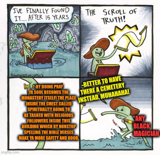 -What a size of the beliefs! | -BY DOING PRAY YA SOUL BECOMES THE MONASTERY ITSELF! THE PLACE INSIDE THE CHEST CALLED SPIRITUALITY GOING TO BE TASKED WITH RELIGIOUS FOLLOWERS INSIDE THIS BUILDING WHICH BY NONSTOP SPELLING THE BIBLE VERSES MAKE YA MORE SAFETY AND GOOD. -BETTER TO HAVE THERE A CEMETERY INSTEAD, MUHAHAHA! *ANY BLACK MAGICIAN | image tagged in memes,the scroll of truth,bible verse,religious freedom,spirituality,soul eater | made w/ Imgflip meme maker