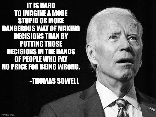 If you look to politicians to solve all your problems and make all the monsters disappear... you might be disappointed | IT IS HARD TO IMAGINE A MORE STUPID OR MORE DANGEROUS WAY OF MAKING DECISIONS THAN BY PUTTING THOSE DECISIONS IN THE HANDS OF PEOPLE WHO PAY NO PRICE FOR BEING WRONG. -THOMAS SOWELL | image tagged in joe biden confused,famous quotes,failure,why you always lying,good idea/bad idea,think about it | made w/ Imgflip meme maker