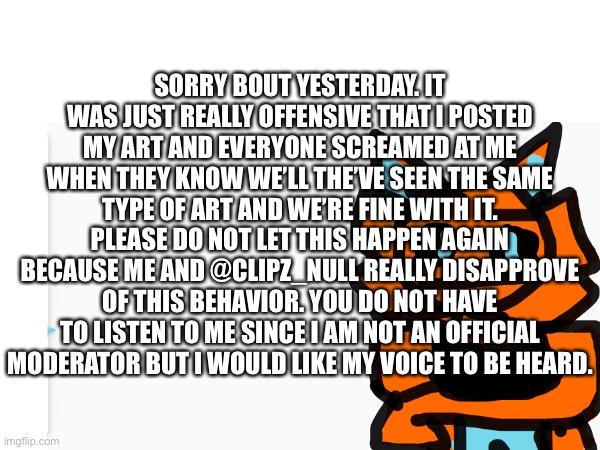 I am weally sowwy (evilish note: unbanned him since it'd end soon anyway) | SORRY BOUT YESTERDAY. IT WAS JUST REALLY OFFENSIVE THAT I POSTED MY ART AND EVERYONE SCREAMED AT ME WHEN THEY KNOW WE’LL THE’VE SEEN THE SAME TYPE OF ART AND WE’RE FINE WITH IT. PLEASE DO NOT LET THIS HAPPEN AGAIN BECAUSE ME AND @CLIPZ_NULL REALLY DISAPPROVE OF THIS BEHAVIOR. YOU DO NOT HAVE TO LISTEN TO ME SINCE I AM NOT AN OFFICIAL MODERATOR BUT I WOULD LIKE MY VOICE TO BE HEARD. | made w/ Imgflip meme maker