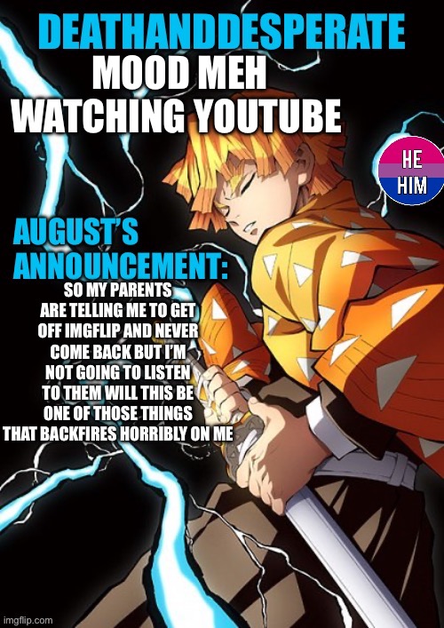 DEATHANDDESPERATE announcement | MOOD MEH
WATCHING YOUTUBE; SO MY PARENTS ARE TELLING ME TO GET OFF IMGFLIP AND NEVER COME BACK BUT I’M NOT GOING TO LISTEN TO THEM WILL THIS BE ONE OF THOSE THINGS THAT BACKFIRES HORRIBLY ON ME | image tagged in deathanddesperate announcement | made w/ Imgflip meme maker