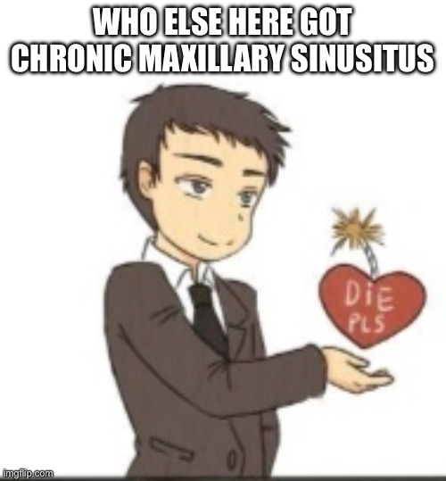 Die pls | WHO ELSE HERE GOT CHRONIC MAXILLARY SINUSITUS | image tagged in die pls | made w/ Imgflip meme maker