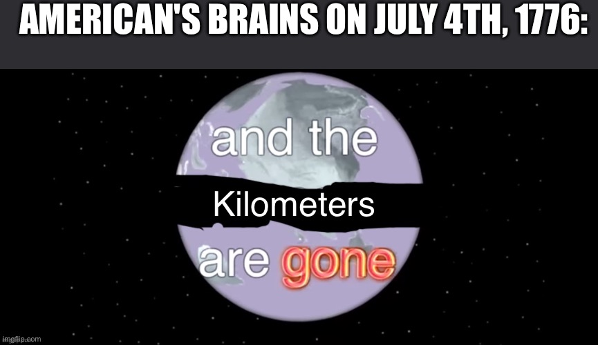 Yes | AMERICAN'S BRAINS ON JULY 4TH, 1776:; Kilometers | image tagged in and the x are gone | made w/ Imgflip meme maker
