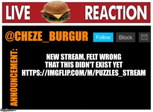 I like puzzles ¯\_(ツ)_/¯ | NEW STREAM, FELT WRONG THAT THIS DIDN'T EXIST YET
HTTPS://IMGFLIP.COM/M/PUZZLES_STREAM | image tagged in chezeburgur announcment | made w/ Imgflip meme maker