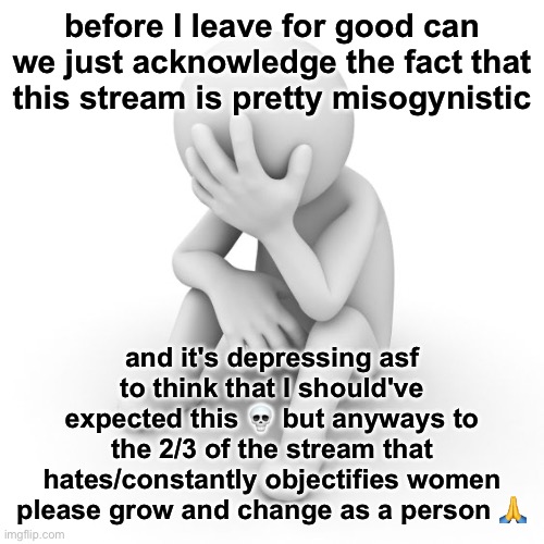 yeah bye fr this time | before I leave for good can we just acknowledge the fact that this stream is pretty misogynistic; and it's depressing asf to think that I should've expected this 💀 but anyways to the 2/3 of the stream that hates/constantly objectifies women please grow and change as a person 🙏 | image tagged in depressed stickman | made w/ Imgflip meme maker