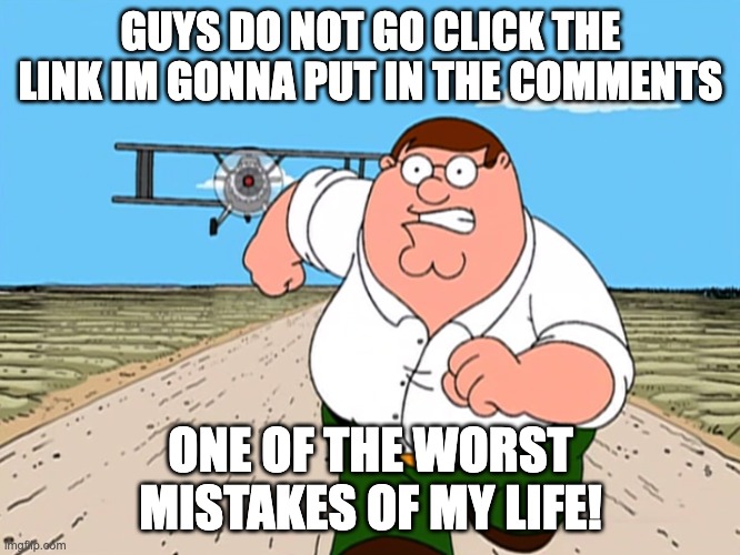 IM BEING SERIOUS IT NEEDS TO BE TAKEN DOWN!!!!!!!!!!!!!!!!!!!!! | GUYS DO NOT GO CLICK THE LINK IM GONNA PUT IN THE COMMENTS; ONE OF THE WORST MISTAKES OF MY LIFE! | image tagged in peter griffin running away,memes,cringe,get the bleach,ahhhhhhhhhhhhh,ahhhhh | made w/ Imgflip meme maker