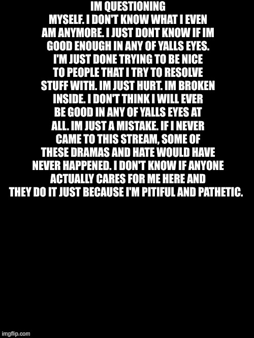 ... | IM QUESTIONING MYSELF. I DON'T KNOW WHAT I EVEN AM ANYMORE. I JUST DONT KNOW IF IM GOOD ENOUGH IN ANY OF YALLS EYES. I'M JUST DONE TRYING TO BE NICE TO PEOPLE THAT I TRY TO RESOLVE STUFF WITH. IM JUST HURT. IM BROKEN INSIDE. I DON'T THINK I WILL EVER BE GOOD IN ANY OF YALLS EYES AT ALL. IM JUST A MISTAKE. IF I NEVER CAME TO THIS STREAM, SOME OF THESE DRAMAS AND HATE WOULD HAVE NEVER HAPPENED. I DON'T KNOW IF ANYONE ACTUALLY CARES FOR ME HERE AND THEY DO IT JUST BECAUSE I'M PITIFUL AND PATHETIC. | image tagged in double long black template | made w/ Imgflip meme maker