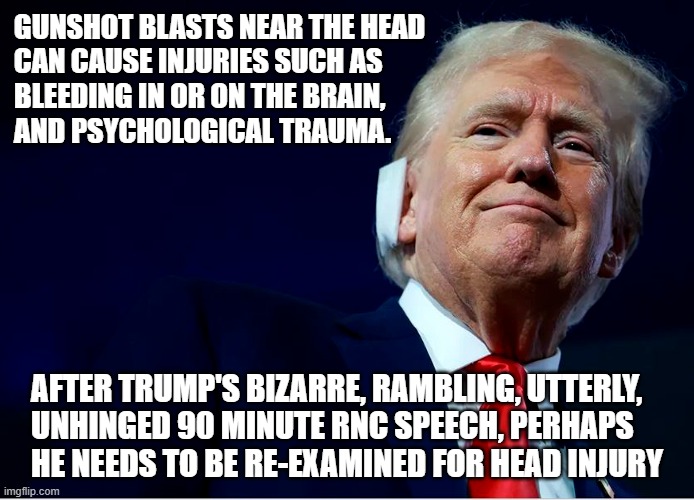 Ronny Jackson (aka Johnson), tell us the truth about Trump's head injury. | GUNSHOT BLASTS NEAR THE HEAD

CAN CAUSE INJURIES SUCH AS

BLEEDING IN OR ON THE BRAIN,

AND PSYCHOLOGICAL TRAUMA. AFTER TRUMP'S BIZARRE, RAMBLING, UTTERLY,
UNHINGED 90 MINUTE RNC SPEECH, PERHAPS

HE NEEDS TO BE RE-EXAMINED FOR HEAD INJURY | image tagged in donald trump,unhinged,rambling,deranged,brain damage | made w/ Imgflip meme maker