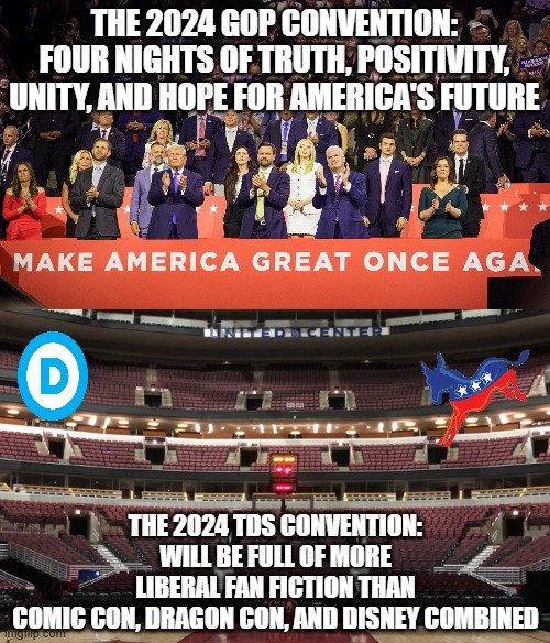 A Tale of Two Conventions (truth vs. lies) | THE 2024 GOP CONVENTION:
FOUR NIGHTS OF TRUTH, POSITIVITY, UNITY, AND HOPE FOR AMERICA'S FUTURE; THE 2024 TDS CONVENTION:
WILL BE FULL OF MORE
LIBERAL FAN FICTION THAN
COMIC CON, DRAGON CON, AND DISNEY COMBINED | image tagged in gop,dnc,tds | made w/ Imgflip meme maker