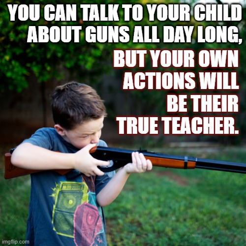 2nd Amendment | YOU CAN TALK TO YOUR CHILD
ABOUT GUNS ALL DAY LONG, BUT YOUR OWN
ACTIONS WILL
BE THEIR
TRUE TEACHER. | image tagged in guns,gun rights,shooting,teaching,children | made w/ Imgflip meme maker