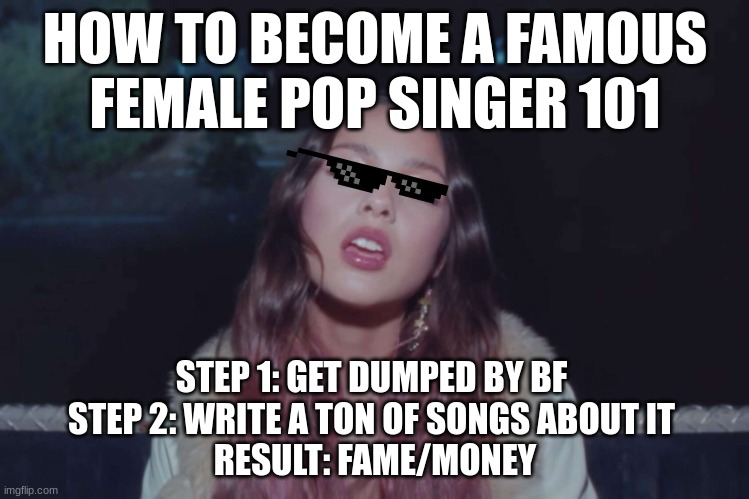 how to become a famous female pop singer | HOW TO BECOME A FAMOUS FEMALE POP SINGER 101; STEP 1: GET DUMPED BY BF 
STEP 2: WRITE A TON OF SONGS ABOUT IT 
RESULT: FAME/MONEY | image tagged in olivia rodrigo | made w/ Imgflip meme maker