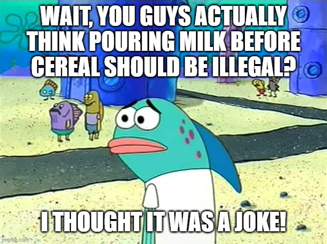 milch before serial | WAIT, YOU GUYS ACTUALLY THINK POURING MILK BEFORE CEREAL SHOULD BE ILLEGAL? I THOUGHT IT WAS A JOKE! | image tagged in spongebob i thought it was a joke,milk,cereal,opinions,opinion,debate | made w/ Imgflip meme maker