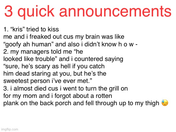 Blank White Template | 1. “kris” tried to kiss me and i freaked out cus my brain was like “goofy ah human” and also i didn’t know h o w -
2. my managers told me “he looked like trouble” and i countered saying “sure, he’s scary as hell if you catch him dead staring at you, but he’s the sweetest person i’ve ever met.”
3. i almost died cus i went to turn the grill on for my mom and i forgot about a rotten plank on the back porch and fell through up to my thigh 😓; 3 quick announcements | image tagged in blank white template | made w/ Imgflip meme maker