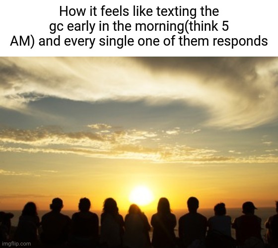 Image Title | How it feels like texting the gc early in the morning(think 5 AM) and every single one of them responds | image tagged in frfrfr,frfr,sunrise | made w/ Imgflip meme maker