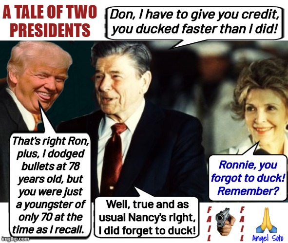 Trump and Reagan compare notes on dodging bullets | A TALE OF TWO
PRESIDENTS; Don, I have to give you credit,
you ducked faster than I did! That's right Ron,
plus, I dodged
bullets at 78
years old, but
you were just
a youngster of
only 70 at the
time as I recall. Ronnie, you
forgot to duck!
Remember? Well, true and as
usual Nancy's right,
I did forget to duck! F
A
I
L; F
A
I
L; Angel Soto | image tagged in trump and reagan compare dodging bullets,donald trump,ronald reagan,a tale of two presidents,bullets,assassination | made w/ Imgflip meme maker