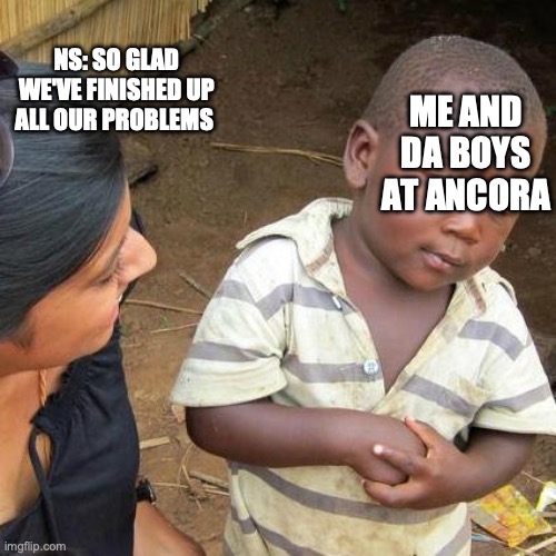 Third World Skeptical Kid Meme | NS: SO GLAD WE'VE FINISHED UP ALL OUR PROBLEMS; ME AND DA BOYS AT ANCORA | image tagged in memes,third world skeptical kid | made w/ Imgflip meme maker