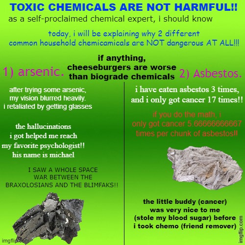 TOXIC CHEMICALS ARE NOT HARMFUL!! as a self-proclaimed chemical expert, i should know; today, i will be explaining why 2 different common household chemicamicals are NOT dangerous AT ALL!!! if anything, cheeseburgers are worse than biograde chemicals; 1) arsenic. 2) Asbestos. after trying some arsenic, my vision blurred heavily. i retaliated by getting glasses; i have eaten asbestos 3 times, and i only got cancer 17 times!! if you do the math, i only got cancer 5.66666666667 times per chunk of asbestos!! the hallucinations i got helped me reach my favorite psychologist!! his name is michael; I SAW A WHOLE SPACE WAR BETWEEN THE BRAXOLOSIANS AND THE BLIMFAKS!! the little buddy (cancer) was very nice to me (stole my blood sugar) before i took chemo (friend remover) | made w/ Imgflip meme maker