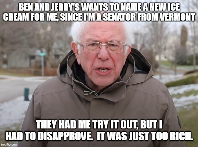 Bernie Sanders Once Again Asking | BEN AND JERRY'S WANTS TO NAME A NEW ICE CREAM FOR ME, SINCE I'M A SENATOR FROM VERMONT; THEY HAD ME TRY IT OUT, BUT I HAD TO DISAPPROVE.  IT WAS JUST TOO RICH. | image tagged in bernie sanders once again asking | made w/ Imgflip meme maker