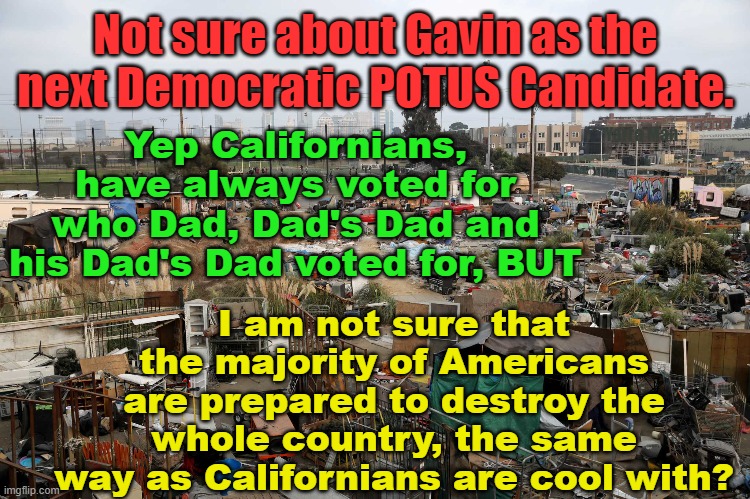 Not sure if the US would actually want Gavin Newsom as the next POTUS candidate | Not sure about Gavin as the next Democratic POTUS Candidate. Yep Californians, have always voted for who Dad, Dad's Dad and his Dad's Dad voted for, BUT; Yarra Man; I am not sure that the majority of Americans are prepared to destroy the whole country, the same way as Californians are cool with? | image tagged in california way,the fall of california,sloe biden,trump,democrat candidates,san francisco n oakland slums | made w/ Imgflip meme maker