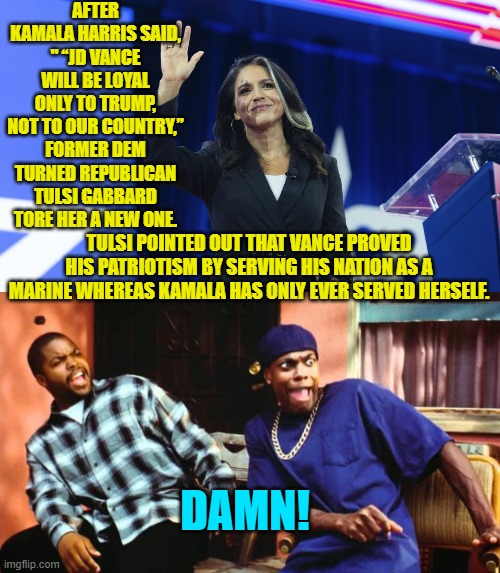 Go ahead Kamala, prove your innate stupidity again. | AFTER KAMALA HARRIS SAID, " “JD VANCE WILL BE LOYAL ONLY TO TRUMP, NOT TO OUR COUNTRY,” FORMER DEM TURNED REPUBLICAN TULSI GABBARD TORE HER A NEW ONE. TULSI POINTED OUT THAT VANCE PROVED HIS PATRIOTISM BY SERVING HIS NATION AS A MARINE WHEREAS KAMALA HAS ONLY EVER SERVED HERSELF. DAMN! | image tagged in yep | made w/ Imgflip meme maker