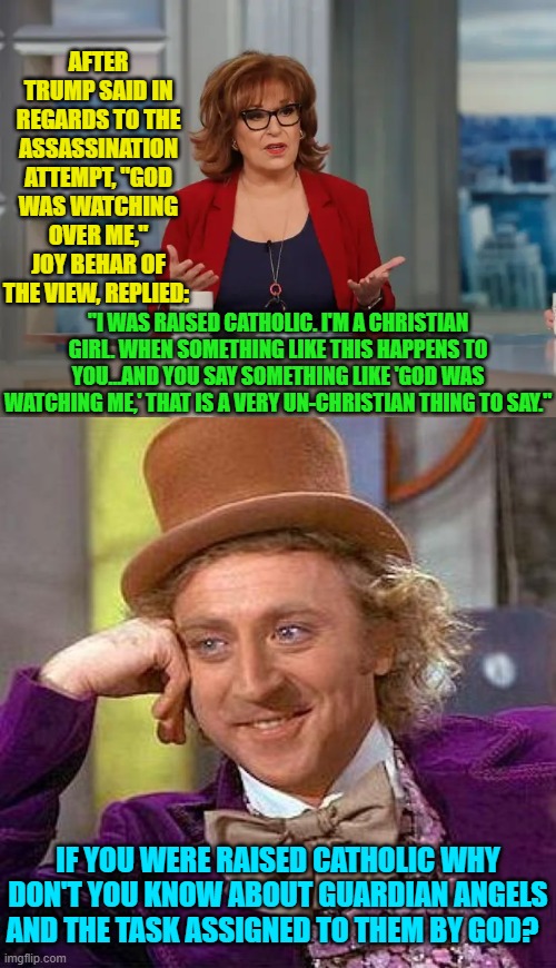 Joy . . . you got some 'splaining to do. | AFTER TRUMP SAID IN REGARDS TO THE ASSASSINATION ATTEMPT, "GOD WAS WATCHING OVER ME," JOY BEHAR OF THE VIEW, REPLIED:; "I WAS RAISED CATHOLIC. I'M A CHRISTIAN GIRL. WHEN SOMETHING LIKE THIS HAPPENS TO YOU...AND YOU SAY SOMETHING LIKE 'GOD WAS WATCHING ME,' THAT IS A VERY UN-CHRISTIAN THING TO SAY."; IF YOU WERE RAISED CATHOLIC WHY DON'T YOU KNOW ABOUT GUARDIAN ANGELS AND THE TASK ASSIGNED TO THEM BY GOD? | image tagged in yep | made w/ Imgflip meme maker