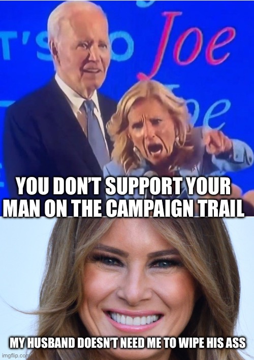 YOU DON’T SUPPORT YOUR MAN ON THE CAMPAIGN TRAIL; MY HUSBAND DOESN’T NEED ME TO WIPE HIS ASS | image tagged in jill biden yelling,melania trump | made w/ Imgflip meme maker