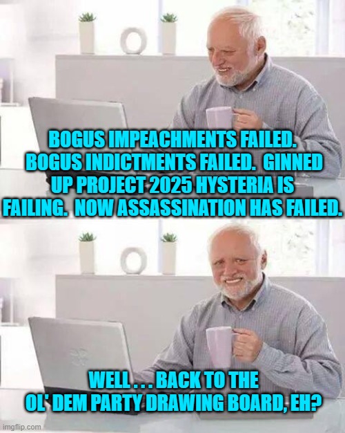 The mind boggles when considering what might be next inside the ol' Dem Party grab bag. | BOGUS IMPEACHMENTS FAILED.  BOGUS INDICTMENTS FAILED.  GINNED UP PROJECT 2025 HYSTERIA IS FAILING.  NOW ASSASSINATION HAS FAILED. WELL . . . BACK TO THE OL' DEM PARTY DRAWING BOARD, EH? | image tagged in hide the pain harold | made w/ Imgflip meme maker