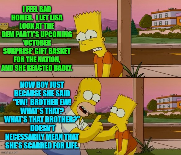 Something to look forward to. | I FEEL BAD HOMER.  I LET LISA LOOK AT THE DEM PARTY'S UPCOMING 'OCTOBER SURPRISE' GIFT BASKET FOR THE NATION, AND SHE REACTED BADLY. NOW BOY JUST BECAUSE SHE SAID "EW!  BROTHER EW!  WHAT'S THAT?  WHAT'S THAT BROTHER?"  DOESN'T NECESSARILY MEAN THAT SHE'S SCARRED FOR LIFE. | image tagged in simpsons so far | made w/ Imgflip meme maker