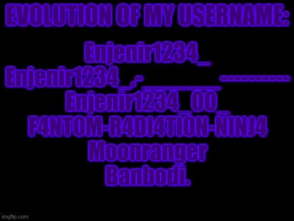 EVOLUTION OF MY USERNAME:; Enjenir1234_
Enjenir1234_.-______----------
Enjenir1234_00_
F4NT0M-R4DI4TI0N-NINJ4
Moonranger
Banbodi. | made w/ Imgflip meme maker