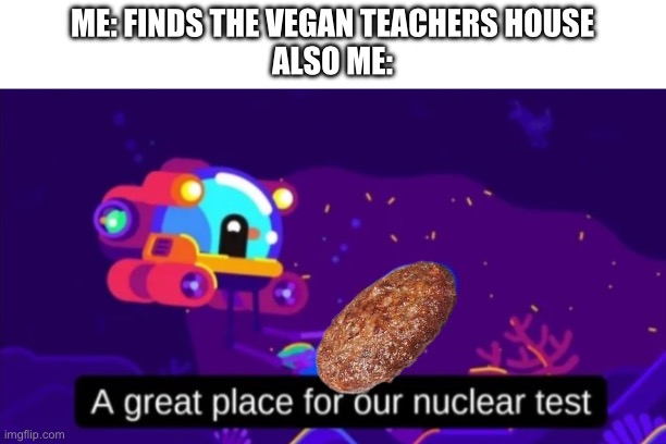 A great place for our nuclear test | ME: FINDS THE VEGAN TEACHERS HOUSE
ALSO ME: | image tagged in a great place for our nuclear test,that vegan teacher | made w/ Imgflip meme maker