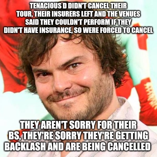 The amount of gaslighting and the lies being spread by the leftist d-bags is astounding. Don't believe a damn thing. | TENACIOUS D DIDN'T CANCEL THEIR TOUR, THEIR INSURERS LEFT AND THE VENUES SAID THEY COULDN'T PERFORM IF THEY DIDN'T HAVE INSURANCE, SO WERE FORCED TO CANCEL; THEY AREN'T SORRY FOR THEIR BS, THEY'RE SORRY THEY'RE GETTING BACKLASH AND ARE BEING CANCELLED | image tagged in jack black,leftist,evil | made w/ Imgflip meme maker