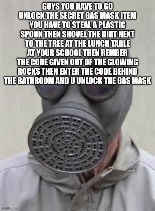 Gas mask | GUYS YOU HAVE TO GO UNLOCK THE SECRET GAS MASK ITEM YOU HAVE TO STEAL A PLASTIC SPOON THEN SHOVEL THE DIRT NEXT TO THE TREE AT THE LUNCH TAB | image tagged in gas mask | made w/ Imgflip meme maker