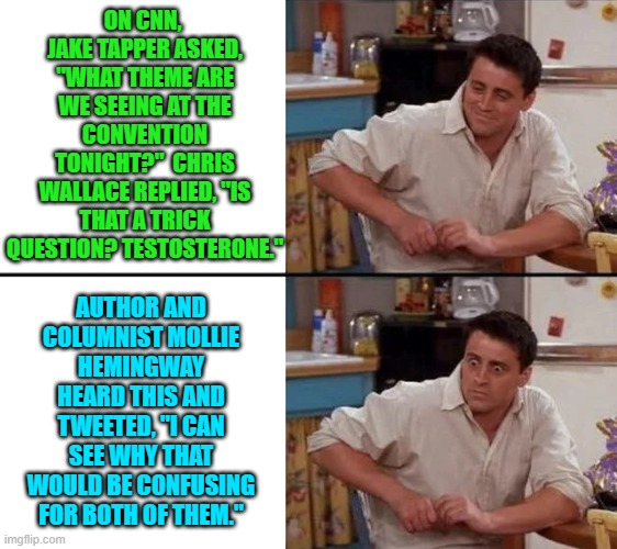 Got popcorn? | ON CNN,  JAKE TAPPER ASKED, "WHAT THEME ARE WE SEEING AT THE CONVENTION TONIGHT?"  CHRIS WALLACE REPLIED, "IS THAT A TRICK QUESTION? TESTOSTERONE."; AUTHOR AND COLUMNIST MOLLIE HEMINGWAY HEARD THIS AND TWEETED, "I CAN SEE WHY THAT WOULD BE CONFUSING FOR BOTH OF THEM." | image tagged in surprised joey | made w/ Imgflip meme maker