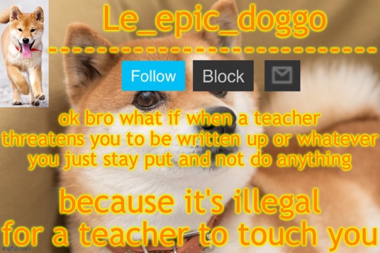 minor school rule offensives ≠ laws or I'm dumb | ok bro what if when a teacher threatens you to be written up or whatever you just stay put and not do anything; because it's illegal for a teacher to touch you | image tagged in epic doggo's temp back in old fashion | made w/ Imgflip meme maker