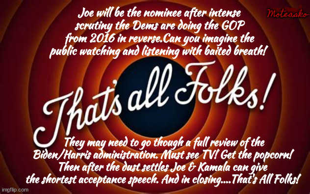 DNC 2024 Turn out the lights to save energy when it's over. | Moteasko; Joe will be the nominee after intense scrutiny the Dems are doing the GOP from 2016 in reverse.Can you imagine the public watching and listening with baited breath! They may need to go though a full review of the Biden/Harris administration. Must see TV! Get the popcorn! Then after the dust settles Joe & Kamala can give the shortest acceptance speech. And in closing....That's All Folks! | image tagged in dnc 2024,joe biden kamala harris,chicago convention,you got chaos in my politics,2026 gop in revese,maga millions | made w/ Imgflip meme maker