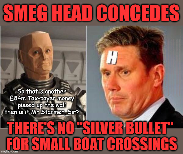 Starmer forced to Concede - No "Silver Bullet" for small boat crossings! | SMEG HEAD CONCEDES; Titchy Starmer; 'PUTTING COUNTRY FIRST'; Party second; On top of the £480m already given to France to 'stop the boats'; DEAR UK VOTERS AS YOU FAILED TO SUPPORT THE TORIES; NEW HOME FOR OUR MIGRANT FRIENDS; COMING TO YOUR AREA SOON; TIGHTEN YOUR SEAT BELTS! How messed up is this; I won with fewer votes than you had lol; Capt Hindsight; STARMER - SOFT ON CRIME? Country First, Party Second Eh??? Prisoner Early Release -; How many UK citizens will become victims of crime. . . As a direct result of Starmers early release of criminals? Starmer - week 1 as PM; Scrap Rwanda Plan - More Deaths; Early release of Prisoners; Can't blame Starmer QC; Rachel Reeves, Labour's 'TAXBOT'; IF YOU HAVE PERSONAL SAVINGS; LABOURS TAX PROPOSALS WILL RESULT IN =; Labours new 'DEATH TAX'; RACHEL REEVES Labours new; 'DEATH TAX' ? 12x new taxes Pensions & Inheritance? Starmer's coming after your pension? Lady Victoria Starmer; CORBYN EXPELLED; Labour pledge 'Urban centres' to help house 'Our Fair Share' of our new Migrant friends; New Home for our New Immigrant Friends !!! The only way to keep the illegal immigrants in the UK; CITIZENSHIP FOR ALL; ; Amnesty For all Illegals; Sir Keir Starmer MP; Muslim Votes Matter; Blood on Starmers hands? Burnham; Taxi for Rayner ? #RR4PM;100's more Tax collectors; Higher Taxes Under Labour; We're Coming for You; Labour pledges to clamp down on Tax Dodgers; Higher Taxes under Labour; Rachel Reeves Angela Rayner Bovvered? Higher Taxes under Labour; Risks of voting Labour; * EU Re entry? * Mass Immigration? * Build on Greenbelt? * Rayner as our PM? * Ulez 20 mph fines? * Higher taxes? * UK Flag change? * Muslim takeover? * End of Christianity? * Economic collapse? TRIPLE LOCK' Anneliese Dodds Rwanda plan Quid Pro Quo UK/EU Illegal Migrant Exchange deal; UK not taking its fair share, EU Exchange Deal = People Trafficking !!! Starmer to Betray Britain, #Burden Sharing #Quid Pro Quo #100,000; #Immigration #Starmerout #Labour #wearecorbyn #KeirStarmer #DianeAbbott #McDonnell #cultofcorbyn #labourisdead #labourracism #socialistsunday #nevervotelabour #socialistanyday #Antisemitism #Savile #SavileGate #Paedo #Worboys #GroomingGangs #Paedophile #IllegalImmigration #Immigrants #Invasion #Starmeriswrong #SirSoftie #SirSofty #Blair #Steroids AKA Keith ABBOTT BACK; Union Jack Flag in election campaign material; Concerns raised by Black, Asian and Minority ethnic BAMEgroup & activists; Capt U-Turn; Hunt down Tax Dodgers; Higher tax under Labour Sorry about the fatalities; Are you really going to trust Labour with your vote? Pension Triple Lock;; 'Our Fair Share'; Angela Rayner: new towns; Rachel Reeves; I'M COMING FOR YOU; Reeves the 'Raider'; Programmed to raid your Personal Savings; RNLI #NotMyPM; When will Rachel Reeves start selling of our country's gold reserve; should have voted Conservative; Another 'Fire Sale' under Labour? He did his level best to keep people out of prison !!! 'WERE SO MANY SEATS STOLEN' 'BY VOTES SO FEW'; Country 1st, Party 2nd eh??? Record illegal Migrants; Soft on the Causes of Crime? I KNEW YOU WOULD LOSE IN 2019; I knew I would win the election and England would lose the Euros this year; STARMER ABSOLUTELY TERRIFIED? He couldn't risk the Tories Rwanda plan actually working? Starmer to 'take the brakes off' the UK economy ??? YOUR RIGHT TO NIMBYISM HAS NOW LAPSED; PLEDGES AN EXTRA £84M OF UK TAXPAYERS MONEY TO THE EU; So that's another £84m Tax-payer money pissed up the wall then is it Mr Starmer, Sir? THERE'S NO "SILVER BULLET" 
FOR SMALL BOAT CROSSINGS | image tagged in starmer rimmer red dwarf,illegal immigration,stop boats rwanda,palestine hamas muslim vote,labourisdead,starmer not my pm | made w/ Imgflip meme maker