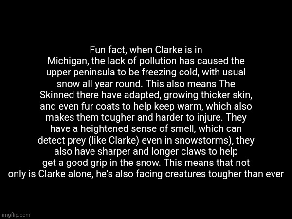 OC yap session, might repost in the morning | Fun fact, when Clarke is in Michigan, the lack of pollution has caused the upper peninsula to be freezing cold, with usual snow all year round. This also means The Skinned there have adapted, growing thicker skin, and even fur coats to help keep warm, which also makes them tougher and harder to injure. They have a heightened sense of smell, which can detect prey (like Clarke) even in snowstorms), they also have sharper and longer claws to help get a good grip in the snow. This means that not only is Clarke alone, he's also facing creatures tougher than ever | made w/ Imgflip meme maker