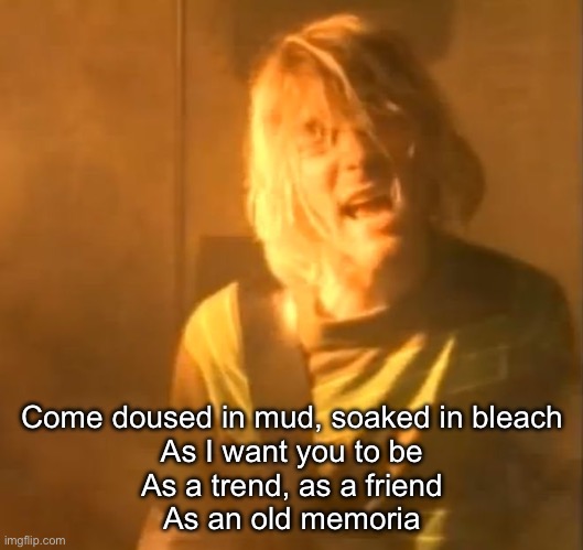 smells like teen spirit kurt cobain nirvana  | Come doused in mud, soaked in bleach
As I want you to be
As a trend, as a friend
As an old memoria | image tagged in smells like teen spirit kurt cobain nirvana | made w/ Imgflip meme maker